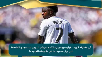 في مفاجأة قوية.. فينيسيوس يستخدم عروض الدوري السعودي للضغط على ريال مدريد، ما هي شروطه الجديدة؟